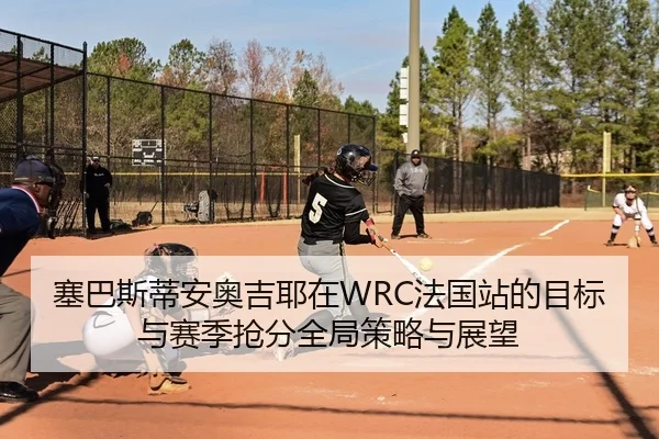 塞巴斯蒂安奥吉耶在WRC法国站的目标与赛季抢分全局策略与展望